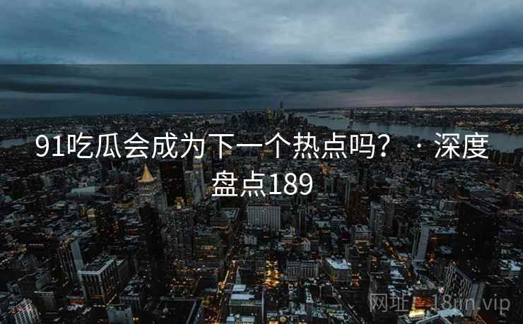 91吃瓜会成为下一个热点吗？ · 深度盘点189