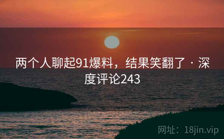 两个人聊起91爆料，结果笑翻了 · 深度评论243