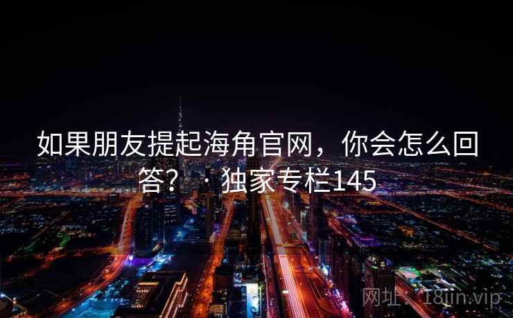 如果朋友提起海角官网，你会怎么回答？ · 独家专栏145  第2张
